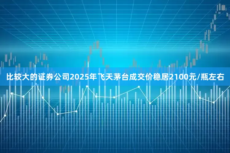 比较大的证券公司2025年飞天茅台成交价稳居2100元/瓶左右