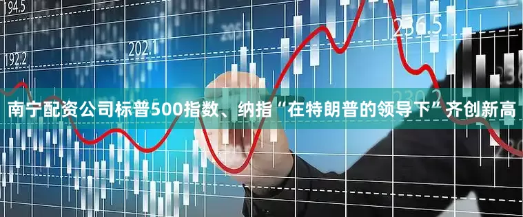 南宁配资公司标普500指数、纳指“在特朗普的领导下”齐创新高