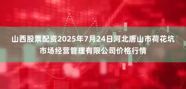 山西股票配资2025年7月24日河北唐山市荷花坑市场经营管理有限公司价格行情