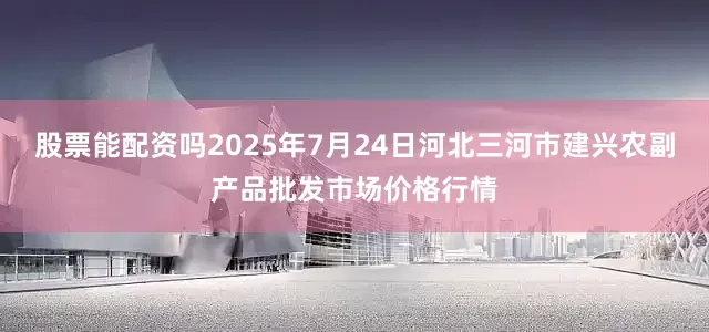 股票能配资吗2025年7月24日河北三河市建兴农副产品批发市场价格行情