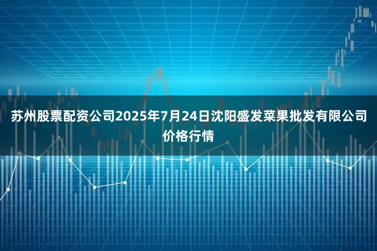 苏州股票配资公司2025年7月24日沈阳盛发菜果批发有限公司价格行情