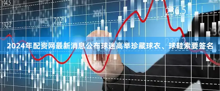 2024年配资网最新消息公布球迷高举珍藏球衣、球鞋索要签名