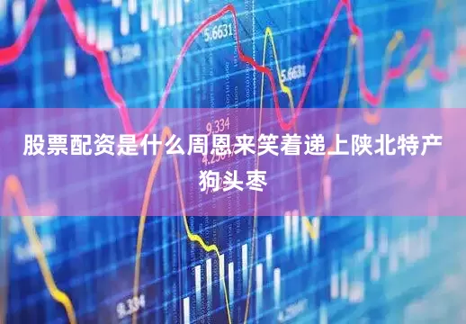 股票配资是什么周恩来笑着递上陕北特产狗头枣