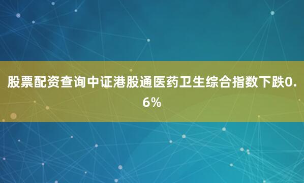 股票配资查询中证港股通医药卫生综合指数下跌0.6%