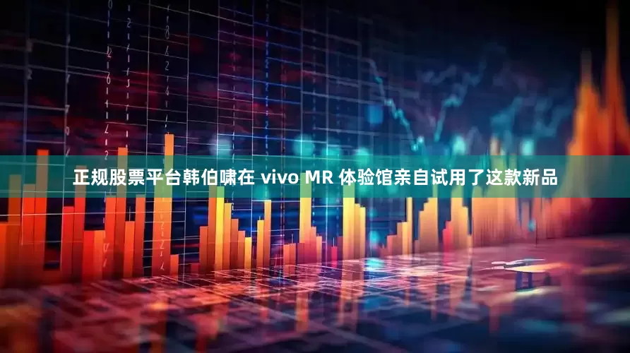 正规股票平台韩伯啸在 vivo MR 体验馆亲自试用了这款新品