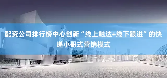 配资公司排行榜中心创新“线上触达+线下跟进”的快递小哥式营销模式