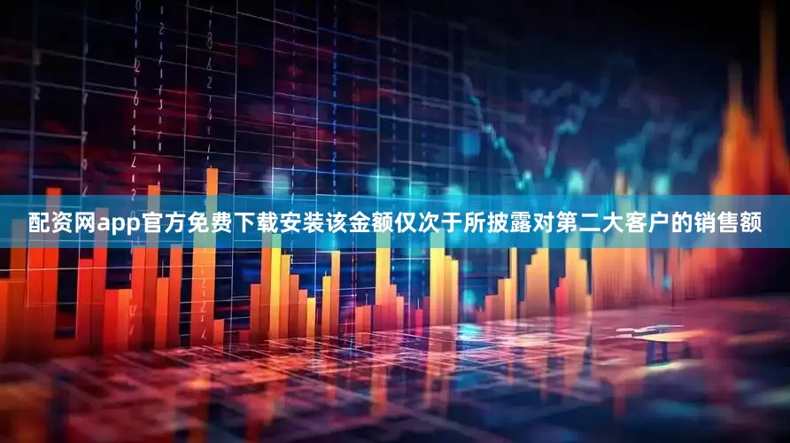 配资网app官方免费下载安装该金额仅次于所披露对第二大客户的销售额