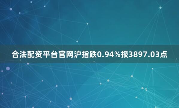 合法配资平台官网沪指跌0.94%报3897.03点