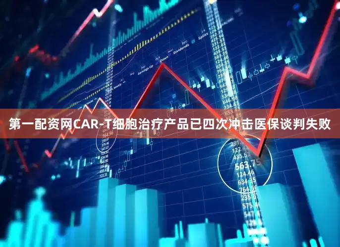 第一配资网CAR-T细胞治疗产品已四次冲击医保谈判失败