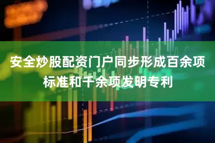 安全炒股配资门户同步形成百余项标准和千余项发明专利