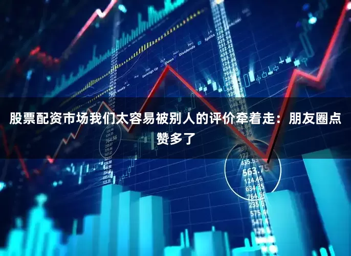股票配资市场我们太容易被别人的评价牵着走：朋友圈点赞多了